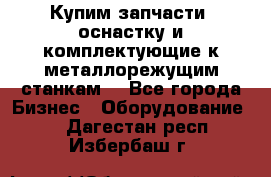  Купим запчасти, оснастку и комплектующие к металлорежущим станкам. - Все города Бизнес » Оборудование   . Дагестан респ.,Избербаш г.